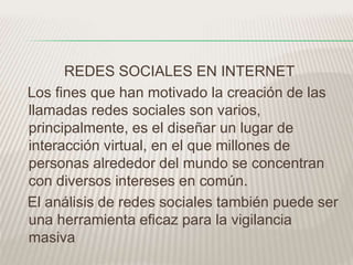 REDES SOCIALES EN INTERNET 
Los fines que han motivado la creación de las 
llamadas redes sociales son varios, 
principalmente, es el diseñar un lugar de 
interacción virtual, en el que millones de 
personas alrededor del mundo se concentran 
con diversos intereses en común. 
El análisis de redes sociales también puede ser 
una herramienta eficaz para la vigilancia 
masiva 
 