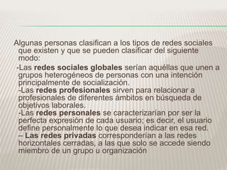 Algunas personas clasifican a los tipos de redes sociales 
que existen y que se pueden clasificar del siguiente 
modo: 
-Las redes sociales globales serían aquéllas que unen a 
grupos heterogéneos de personas con una intención 
principalmente de socialización. 
-Las redes profesionales sirven para relacionar a 
profesionales de diferentes ámbitos en búsqueda de 
objetivos laborales. 
-Las redes personales se caracterizarían por ser la 
perfecta expresión de cada usuario; es decir, el usuario 
define personalmente lo que desea indicar en esa red. 
– Las redes privadas corresponderían a las redes 
horizontales cerradas, a las que solo se accede siendo 
miembro de un grupo u organización 

