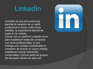 LinkedIn 
LinkedIn es una red social que 
permite la creación de un perfil 
profesional e incluir, entre otros 
detalles, la experiencia laboral de 
quien lo ha creado. 
Contar con un perfil en LinkedIn sirve 
para establecer redes de contactos 
con otros profesionales, lo que 
entrega una ventaja considerable al 
momento de buscar un nuevo trabajo, 
establecer nuevas relaciones 
comerciales y formar parte de grupos 
de discusión dentro de esta red. 
 