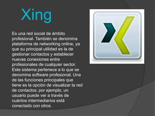 Xing 
Es una red social de ámbito 
profesional. También se denomina 
plataforma de networking online, ya 
que su principal utilidad es la de 
gestionar contactos y establecer 
nuevas conexiones entre 
profesionales de cualquier sector. 
Este sistema pertenece a lo que se 
denomina software profesional. Una 
de las funciones principales que 
tiene es la opción de visualizar la red 
de contactos; por ejemplo, un 
usuario puede ver a través de 
cuántos intermediarios está 
conectado con otros. 
 