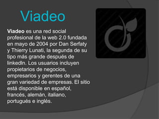 Viadeo 
Viadeo es una red social 
profesional de la web 2.0 fundada 
en mayo de 2004 por Dan Serfaty 
y Thierry Lunati, la segunda de su 
tipo más grande después de 
linkedln. Los usuarios incluyen 
propietarios de negocios, 
empresarios y gerentes de una 
gran variedad de empresas. El sitio 
está disponible en español, 
francés, alemán, italiano, 
portugués e inglés. 
 