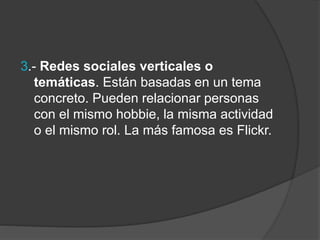 3.- Redes sociales verticales o 
temáticas. Están basadas en un tema 
concreto. Pueden relacionar personas 
con el mismo hobbie, la misma actividad 
o el mismo rol. La más famosa es Flickr. 
 