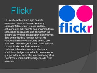 Flickr 
Es un sitio web gratuito que permite 
almacenar, ordenar, buscar, vender y 
compartir fotografías y vídeos en línea. 
Actualmente Flickr cuenta con una importante 
comunidad de usuarios que comparten las 
fotografías y videos creados por ellos mismos. 
Esta comunidad se rige por normas de 
comportamiento y condiciones de uso que 
favorecen la buena gestión de los contenidos. 
La popularidad de Flickr se debe 
fundamentalmente a su capacidad para 
administrar imágenes mediante herramientas 
que permiten al autor etiquetar sus fotografías 
y explorar y comentar las imágenes de otros 
usuarios. 
 
