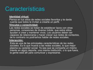 Características 
Identidad virtual: 
Piensa en tus sitios de redes sociales favoritos y te darás 
cuenta que todos te invitan a crearte un perfil. 
Vínculos y conectividad: 
Las redes sociales se tratan de establecer lazos con otras 
personas, conexiones de diversa índole, que estos sitios 
ayudan a crear y mantener vivos. Los usuarios deben ser 
capaces de relacionarse y hacer crecer sus redes de contactos, 
de lo contrario no podríamos hablar de redes sociales. 
Interacción: 
Esta es una de las principales características de las redes 
sociales. Es lo que mueve a las redes sociales, lo que mejor 
plasma su carácter social. Ya sea que se comparta un mismo 
interés en algún deporte, una misma institución, o lo que fuera, 
la gente está allí para comunicar y expresarse. 
 