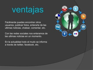 ventajas 
Fácilmente puedes encontrar otros 
usuarios, publicar fotos, enterarte de las 
ultimas noticias, chatear, comentar, etc. 
Con las redes sociales nos enteramos de 
las ultimas noticias en un momento. 
En la actualidad todo el mudo se informa 
a través de twitter, facebook, etc. 
 