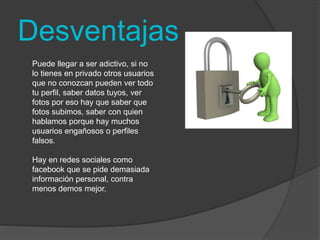 Desventajas 
Puede llegar a ser adictivo, si no 
lo tienes en privado otros usuarios 
que no conozcan pueden ver todo 
tu perfil, saber datos tuyos, ver 
fotos por eso hay que saber que 
fotos subimos, saber con quien 
hablamos porque hay muchos 
usuarios engañosos o perfiles 
falsos. 
Hay en redes sociales como 
facebook que se pide demasiada 
información personal, contra 
menos demos mejor. 
