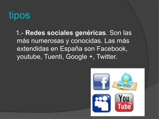 tipos 
1.- Redes sociales genéricas. Son las 
más numerosas y conocidas. Las más 
extendidas en España son Facebook, 
youtube, Tuenti, Google +, Twitter. 
 
