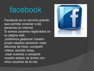 facebook 
Facebook es un servicio gratuito 
que permite conectar a las 
personas en internet. 
Si somos usuarios registrados en 
su página web, 
podremos gestionar nuestro 
propio espacio personal: crear 
álbumes de fotos, compartir 
vídeos, escribir notas, 
crear eventos o compartir 
nuestro estado de ánimo con 
otros usuarios de la red. 
 