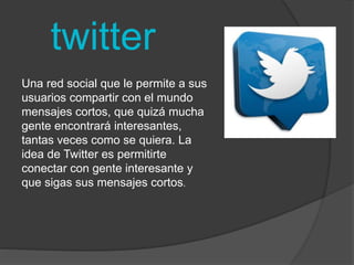 twitter 
Una red social que le permite a sus 
usuarios compartir con el mundo 
mensajes cortos, que quizá mucha 
gente encontrará interesantes, 
tantas veces como se quiera. La 
idea de Twitter es permitirte 
conectar con gente interesante y 
que sigas sus mensajes cortos. 
 