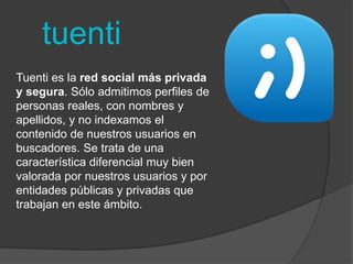 tuenti 
Tuenti es la red social más privada 
y segura. Sólo admitimos perfiles de 
personas reales, con nombres y 
apellidos, y no indexamos el 
contenido de nuestros usuarios en 
buscadores. Se trata de una 
característica diferencial muy bien 
valorada por nuestros usuarios y por 
entidades públicas y privadas que 
trabajan en este ámbito. 
 