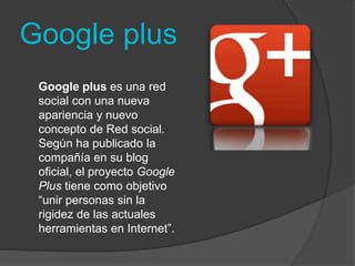 Google plus 
Google plus es una red 
social con una nueva 
apariencia y nuevo 
concepto de Red social. 
Según ha publicado la 
compañía en su blog 
oficial, el proyecto Google 
Plus tiene como objetivo 
“unir personas sin la 
rigidez de las actuales 
herramientas en Internet”. 
 