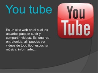 You tube 
Es un sitio web en el cual los 
usuarios pueden subir y 
compartir videos. Es una red 
entretenida, allí puedes ver 
videos de todo tipo, escuchar 
música, informarte,... 
 