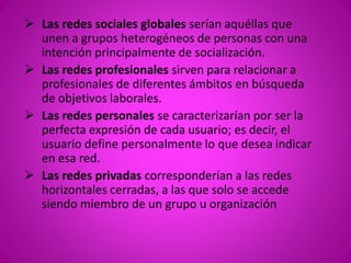  Las redes sociales globales serían aquéllas que 
unen a grupos heterogéneos de personas con una 
intención principalmente de socialización. 
 Las redes profesionales sirven para relacionar a 
profesionales de diferentes ámbitos en búsqueda 
de objetivos laborales. 
 Las redes personales se caracterizarían por ser la 
perfecta expresión de cada usuario; es decir, el 
usuario define personalmente lo que desea indicar 
en esa red. 
 Las redes privadas corresponderían a las redes 
horizontales cerradas, a las que solo se accede 
siendo miembro de un grupo u organización 
 