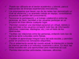  Puede ser utilizada en el sector académico y laboral, para el 
intercambio de diversas experiencias innovadoras. 
 Los empresarios que hacen uso de las redes han demostrado un 
nivel de eficiencia y un acertado trabajo en equipo, consolidando 
proyectos de gestión del conocimiento. 
 Favorecen la participación y el trabajo colaborativo entre las 
personas, es decir, permiten a los usuarios participar en un 
proyecto en línea desde cualquier lugar. 
 Permiten construir una identidad personal y/o virtual, debido a 
que permiten a los usuarios compartir todo tipo de información 
(aficiones, creencias, ideologías, etc.) con el resto de los 
cibernautas. 
 Facilitan las relaciones entre las personas, evitando todo tipo de 
barreras tanto culturales como físicas. 
 Facilitan el aprendizaje integral fuera del aula escolar, y permiten 
poner en práctica los conceptos adquiridos. 
 Por el aislamiento social del mundo actual, la interacción a través 
de Internet permite a un individuo mostrarse a otros. Es decir, las 
redes sociales son una oportunidad para mostrarse tal cual. 
 Permite intercambiar actividades, intereses, aficiones. 
 