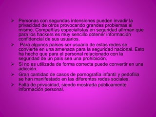  Personas con segundas intensiones pueden invadir la 
privacidad de otros provocando grandes problemas al 
mismo. Compañías especialistas en seguridad afirman que 
para los hackers es muy sencillo obtener información 
confidencial de sus usuarios. 
 Para algunos países ser usuario de estas redes se 
convierte en una amenaza para la seguridad nacional. Esto 
ha hecho que para el personal relacionado con la 
seguridad de un país sea una prohibición. 
 Si no es utilizada de forma correcta puede convertir en una 
adicción. 
 Gran cantidad de casos de pornografía infantil y pedofilia 
se han manifestado en las diferentes redes sociales. 
 Falta de privacidad, siendo mostrada públicamente 
información personal. 
 