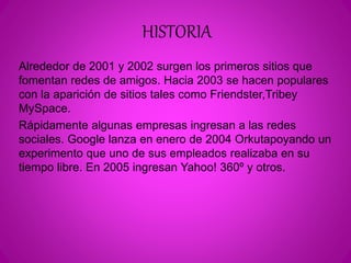 HISTORIA 
Alrededor de 2001 y 2002 surgen los primeros sitios que 
fomentan redes de amigos. Hacia 2003 se hacen populares 
con la aparición de sitios tales como Friendster,Tribey 
MySpace. 
Rápidamente algunas empresas ingresan a las redes 
sociales. Google lanza en enero de 2004 Orkutapoyando un 
experimento que uno de sus empleados realizaba en su 
tiempo libre. En 2005 ingresan Yahoo! 360º y otros. 
 