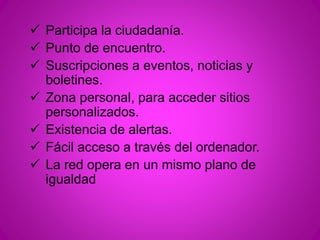  Participa la ciudadanía. 
 Punto de encuentro. 
 Suscripciones a eventos, noticias y 
boletines. 
 Zona personal, para acceder sitios 
personalizados. 
 Existencia de alertas. 
 Fácil acceso a través del ordenador. 
 La red opera en un mismo plano de 
igualdad 
 