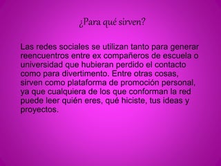¿Para qué sirven? 
Las redes sociales se utilizan tanto para generar 
reencuentros entre ex compañeros de escuela o 
universidad que hubieran perdido el contacto 
como para divertimento. Entre otras cosas, 
sirven como plataforma de promoción personal, 
ya que cualquiera de los que conforman la red 
puede leer quién eres, qué hiciste, tus ideas y 
proyectos. 
 