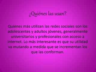 ¿Quiénes las usan? 
Quienes más utilizan las redes sociales son los 
adolescentes y adultos jóvenes, generalmente 
universitarios y profesionales con acceso a 
internet. Lo más interesante es que su utilidad 
va mutando a medida que se incrementan los 
que las conforman. 
 