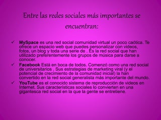 Entre las redes sociales más importantes se 
encuentran: 
 MySpace es una red social comunidad virtual un poco caótica. Te 
ofrece un espacio web que puedes personalizar con videos, 
fotos, un blog y toda una serie de . Es la red social que han 
utilizado preferentemente los grupos de música para darse a 
conocer. 
 Facebook Está en boca de todos. Comenzó como una red social 
de universitarios . Sus estrategias de marketing viral (y el 
potencial de crecimiento de la comunidad inicial) la han 
convertido en la red social generalista más importante del mundo. 
 YouTube es el conocido sistema de reproducción de videos en 
Internet. Sus características sociales lo convierten en una 
gigantesca red social en la que la gente se entretiene. 
 