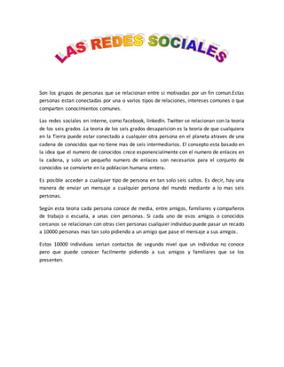 Son los grupos de personas que se relacionan entre si motivadas por un fin comun.Estas 
personas estan conectadas por una o varios tipos de relaciones, intereses comunes o que 
comparten conocimientos comunes. 
Las redes sociales en interne, como facebook, linkedln. Twitter se relacionan con la teoria 
de los seis grados .La teoria de los seis grados desaparicion es la teoria de que cualquiera 
en la Tierra puede estar conectado a cualquier otra persona en el planeta atraves de una 
cadena de conocidos que no tiene mas de seis intermediarios. El consepto esta basado en 
la idea que el numero de conocidos crece esponencialmente con el numero de enlaces en 
la cadena, y solo un pequeño numero de enlaces son necesarios para el conjunto de 
conocidos se comvierte en la poblacion humana entera. 
Es posible acceder a cualquier tipo de persona en tan solo seis saltos. Es decir, hay una 
manera de enviar un mensaje a cualquier persona del mundo mediante a lo mas seis 
personas. 
Según esta teoria cada persona conoce de media, entre amigos, familiares y compañeros 
de trabajo o escuela, a unas cien personas. Si cada uno de esos amigos o conocidos 
cercanos se relacionan con otras cien personas cualquier individuo puede pasar un recado 
a 10000 personas mas tan solo pidiendo a un amigo que pase el mensaje a sus amigos. 
Estos 10000 individuos serian contactos de segundo nivel que un individuo no conoce 
pero que puede conocer facilmente pidiendo a sus amigos y familiares que se los 
presenten. 
