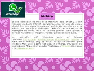 WhatsApp 
Es una aplicación de mensajería freemium, para enviar y recibir 
mensajes mediante Internet, complementando servicios de correo 
electrónico, mensajería instantánea, servicio de mensajes cortos o 
sistema de mensajería multimedia. Además de aprovechar la 
mensajería en modo texto, los usuarios pueden crear grupos y 
enviarse mutuamente, imágenes, videos y grabaciones de audio. 
La aplicación está disponible para los sistemas 
operativos iOS, Android, Windows Phone, BlackBerry OS, Symbian, y 
Asha (antes llamado S40) de Nokia. No existen versiones para 
Windows, Mac, Linux o como web-app. Sin embargo, emuladores de 
Android para PC permiten ejecutar WhatsApp en Windows, Mac, Linux 
o un Navegador web. 
 