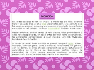 EVOLUCIÓN 
Las redes sociales tienen sus inicios a mediados de 1995, cuando 
Randy Conrads crea el sitio Web classmates.com. Ésta permite que 
las personas puedan recuperar o mantener el contacto con antiguos 
compañeros del colegio, instituto, universidad, trabajo, entre otros. 
Desde entonces diversas redes se han creado, unas permanecen y 
otras han desaparecido. Un poco antes del 2009 hasta la actualidad, 
los principales competidores a nivel mundial son: Hi5, MySpace, 
Facebook, Tuenti, Twitter. 
A través de estas redes sociales se puede compartir fotos, videos, 
aficiones, conocer gente, darte a conocer, relacionarte, en general, 
con los demás, los sitios ofrecen características como actualización 
automática de la libreta de direcciones, perfiles visibles, la 
capacidad de crear nuevos enlaces mediante servicios de 
presentación y otras maneras de conexión social en línea. 
 