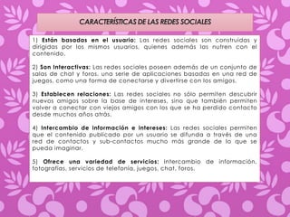 CARACTERÍSTICAS DE LAS REDES SOCIALES 
1) Están basadas en el usuario: Las redes sociales son construidas y 
dirigidas por los mismos usuarios, quienes además las nutren con el 
contenido. 
2) Son Interactivas: Las redes sociales poseen además de un conjunto de 
salas de chat y foros, una serie de aplicaciones basadas en una red de 
juegos, como una forma de conectarse y divertirse con los amigos. 
3) Establecen relaciones: Las redes sociales no sólo permiten descubrir 
nuevos amigos sobre la base de intereses, sino que también permiten 
volver a conectar con viejos amigos con los que se ha perdido contacto 
desde muchos años atrás. 
4) Intercambio de información e intereses: Las redes sociales permiten 
que el contenido publicado por un usuario se difunda a través de una 
red de contactos y sub-contactos mucho más grande de lo que se 
pueda imaginar. 
5) Ofrece una variedad de servicios: Intercambio de información, 
fotografías, servicios de telefonía, juegos, chat, foros. 
 