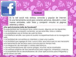 Facebook 
Es la red social más exitosa, conocida y popular de internet. 
Es una herramienta social para conectar personas, descubrir y crear 
nuevas amistades, subir fotos y compartir vínculos se paginas 
externas y videos. 
¿Por qué el enorme éxito de Facebook? 
La popularidad de Facebook tiene varias causas, algunas son las siguientes: 
• La facilidad de compartir contenido, ya sea este links, fotos o videos. 
• La posibilidad casi sin límites de subir las fotos. 
• La interface sencilla, aun para el usuario no experimentado en la navegación 
web. 
• La facilidad de convertirse en miembro y crear una cuenta. 
• La facilidad que agrega el chat, nunca vista, que hace que no sea necesario 
una herramienta de terceros para comunicarse en tiempo real. 
• La integración de mensajes y correos electrónicos. 
• Las recomendaciones de nuevos amigos, muchas veces acertadas. 
• Las exitosas páginas de fans beneficiosas para negocios, empresas y marcas. 
• La posibilidad de los desarrolladores de crear aplicaciones para integrarlas y 
ganar dinero por ello. 
 