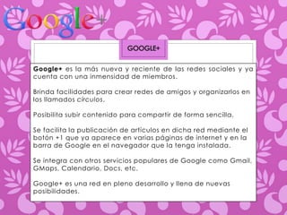 GOOGLE+ 
Google+ es la más nueva y reciente de las redes sociales y ya 
cuenta con una inmensidad de miembros. 
Brinda facilidades para crear redes de amigos y organizarlos en 
los llamados círculos. 
Posibilita subir contenido para compartir de forma sencilla. 
Se facilita la publicación de artículos en dicha red mediante el 
botón +1 que ya aparece en varias páginas de internet y en la 
barra de Google en el navegador que la tenga instalada. 
Se integra con otros servicios populares de Google como Gmail, 
GMaps, Calendario, Docs, etc. 
Google+ es una red en pleno desarrollo y llena de nuevas 
posibilidades. 
 
