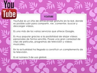 YOUTUBE 
YouTube es un sitio de almacenaje gratuito en la red, donde 
es posible subir para compartir, ver, comentar, buscar y 
descargar videos. 
Es uno más de los varios servicios que ofrece Google. 
Es muy popular gracias a la posibilidad de alojar vídeos 
personales de forma sencilla. Posee una gran variedad de 
clips de películas, programas de televisión y vídeos 
musicales. 
En la actualidad ha llegado a constituir un complemento de 
la televisión. 
Es el número 3 de uso global. 
 