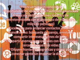 ~Reencuentro con conocidos. 
~Oportunidad de integrarse a Flashmobs (reuniones 
breves vía online con fines lúdicos y de 
entretenimiento con el propósito de movilizar a 
miles de personas) 
~Excelentes para propiciar contactos afectivos 
nuevos como: búsqueda de pareja, amistad o 
compartir intereses sin fines de lucro. 
~Compartir momentos especiales con las personas 
cercanas a nuestras vidas. 
~Diluyen fronteras geográficas y sirven para 
conectar gente sin importar la distancia. 
 