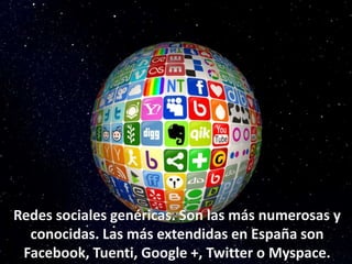 Redes sociales genéricas. Son las más numerosas y 
conocidas. Las más extendidas en España son 
Facebook, Tuenti, Google +, Twitter o Myspace. 
 