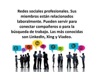 Redes sociales profesionales. Sus 
miembros están relacionados 
laboralmente. Pueden servir para 
conectar compañeros o para la 
búsqueda de trabajo. Las más conocidas 
son LinkedIn, Xing y Viadeo. 
 