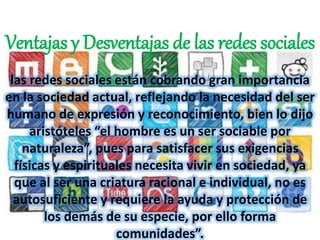 Ventajas y Desventajas de las redes sociales 
las redes sociales están cobrando gran importancia 
en la sociedad actual, reflejando la necesidad del ser 
humano de expresión y reconocimiento, bien lo dijo 
aristóteles “el hombre es un ser sociable por 
naturaleza”, pues para satisfacer sus exigencias 
físicas y espirituales necesita vivir en sociedad, ya 
que al ser una criatura racional e individual, no es 
autosuficiente y requiere la ayuda y protección de 
los demás de su especie, por ello forma 
comunidades”. 
 
