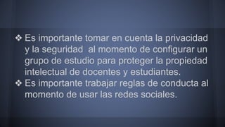 ❖ Es importante tomar en cuenta la privacidad 
y la seguridad al momento de configurar un 
grupo de estudio para proteger la propiedad 
intelectual de docentes y estudiantes. 
❖ Es importante trabajar reglas de conducta al 
momento de usar las redes sociales. 
 