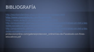 BIBLIOGRAFÍA 
http://escritoriofamilias.educ.ar/datos/redes-sociales.html 
http://www.masadelante.com/faqs/twitter 
http://www.aulaclic.es/articulos/facebook.html 
http://propuestastic.elarequi.com/propuestas-didacticas/el-trabajo-en-red-y-las-redes- 
sociales/el-uso-educativo-de-las-redes-sociales/ 
http://propuestastic.elarequi.com/propuestas-didacticas/el-trabajo-en-red-y-las-redes- 
sociales/el-uso-educativo-de-las-redes-sociales/ 
protecciononline.com/galeria/proteccion_online/Uso-de-Facebook-con-fines-educativos. 
pdf 
