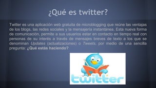 ¿Qué es twitter? 
Twitter es una aplicación web gratuita de microblogging que reúne las ventajas 
de los blogs, las redes sociales y la mensajería instantánea. Esta nueva forma 
de comunicación, permite a sus usuarios estar en contacto en tiempo real con 
personas de su interés a través de mensajes breves de texto a los que se 
denominan Updates (actualizaciones) o Tweets, por medio de una sencilla 
pregunta: ¿Qué estás haciendo? 
 