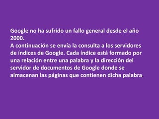 Google no ha sufrido un fallo general desde el año
2000.
A continuación se envía la consulta a los servidores
de índices de Google. Cada índice está formado por
una relación entre una palabra y la dirección del
servidor de documentos de Google donde se
almacenan las páginas que contienen dicha palabra.
 