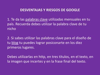 DESVENTAJAS Y RIESGOS DE GOOGLE
1. Te da las palabras clave utilizadas mensuales en tu
país. Recuerda debes utilizar la palabra clave de tu
nicho
2. Si sabes utilizar las palabras clave para el diseño de
tu blog tu puedes lograr posiconarte en los diez
primeros lugares.
Debes utilizarlas en http, en tres titulos, en el texto, en
la imagen que incertes y en la frase final del texto.
 