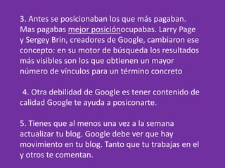 3. Antes se posicionaban los que más pagaban.
Mas pagabas mejor posiciónocupabas. Larry Page
y Sergey Brin, creadores de Google, cambiaron ese
concepto: en su motor de búsqueda los resultados
más visibles son los que obtienen un mayor
número de vínculos para un término concreto
. 4. Otra debilidad de Google es tener contenido de
calidad Google te ayuda a posiconarte.
5. Tienes que al menos una vez a la semana
actualizar tu blog. Google debe ver que hay
movimiento en tu blog. Tanto que tu trabajas en el
y otros te comentan.
 