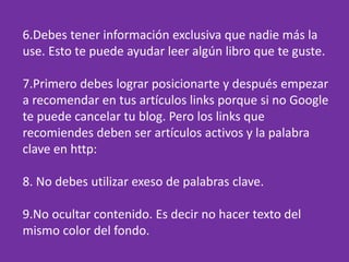 6.Debes tener información exclusiva que nadie más la
use. Esto te puede ayudar leer algún libro que te guste.
7.Primero debes lograr posicionarte y después empezar
a recomendar en tus artículos links porque si no Google
te puede cancelar tu blog. Pero los links que
recomiendes deben ser artículos activos y la palabra
clave en http:
8. No debes utilizar exeso de palabras clave.
9.No ocultar contenido. Es decir no hacer texto del
mismo color del fondo.
 