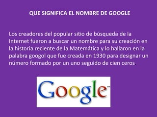 QUE SIGNIFICA EL NOMBRE DE GOOGLE
Los creadores del popular sitio de búsqueda de la
Internet fueron a buscar un nombre para su creación en
la historia reciente de la Matemática y lo hallaron en la
palabra googol que fue creada en 1930 para designar un
número formado por un uno seguido de cien ceros.
 