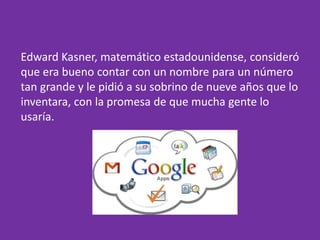 Edward Kasner, matemático estadounidense, consideró
que era bueno contar con un nombre para un número
tan grande y le pidió a su sobrino de nueve años que lo
inventara, con la promesa de que mucha gente lo
usaría.
 