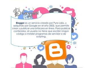 Blogger es un servicio creado por Pyra Labs, y adquirido por Google en el año 2003, que permite crear y publicar una bitácora en línea. Para publicar contenidos, el usuario no tiene que escribir ningún código o instalar programas de servidor o de scripting.  