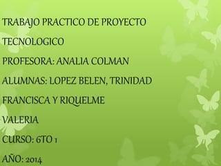 TRABAJO PRACTICO DE PROYECTO 
TECNOLOGICO 
PROFESORA: ANALIA COLMAN 
ALUMNAS: LOPEZ BELEN, TRINIDAD 
FRANCISCA Y RIQUELME 
VALERIA 
CURSO: 6TO 1 
AÑO: 2014 
 