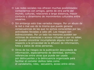  Las redes sociales nos ofrecen muchas posibilidades: 
contactarnos con amigos, gente de otra parte del 
mundo, culturas, relaciones a larga distancia, mayor 
contacto y dinamismo de movimientos culturales entre 
usuarios. 
 Sin embargo esto trae variados riesgos. Por un abuso de 
la red o mal uso de la misma que puede generar 
consecuencias de las que no somos conscientes por las 
actividades llevadas a cabo allí. Los riesgos son 
bidireccionales. Por un lado los menores pueden ser 
víctimas de amenazas o acosos virtuales o por no saber, 
se pueden encontrar incumpliendo alguna norma con 
respecto a la privacidad de la difusión de información, 
fotos y datos de otras personas. 
 Otros de los riesgos es la publicación descuidada de 
información, especialmente de identidad, domicilio, 
referencias entre otras que puede ser usada 
por delincuentes y la delincuencia organizada para 
facilitar el cometer delitos tales como 
el vandalismo, robo, secuestro, acoso entre otros. 
 