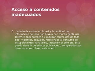 Acceso a contenidos 
inadecuados 
 La falta de control en la red y la cantidad de 
información de todo tipo lleva a que mucha gente use 
Internet para acceder a y publicar contenidos de todo 
tipo: violentos, sexuales, relacionado al consumo de 
estupefacientes, fanatismo, incitación al odio etc. Esto 
puede devenir de enlaces publicados o compartidos por 
otros usuarios o links, avisos, etc. 
 