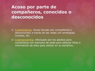 Acoso por parte de 
compañeros, conocidos o 
desconocidos 
 Cyberbullying: Acoso llevado por compañeros o 
desconocidos a través de las redes con amenazas, 
insultos, etc. 
 Cybergrooming: efectuado por los adultos para 
contactarse con menores de edad para obtener fotos e 
información de ellos para utilizar en su beneficio. 
 