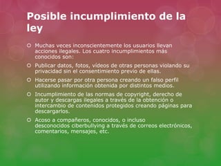 Posible incumplimiento de la 
ley 
 Muchas veces inconscientemente los usuarios llevan 
acciones ilegales. Los cuatro incumplimientos más 
conocidos son: 
 Publicar datos, fotos, vídeos de otras personas violando su 
privacidad sin el consentimiento previo de ellas. 
 Hacerse pasar por otra persona creando un falso perfil 
utilizando información obtenida por distintos medios. 
 Incumplimiento de las normas de copyright, derecho de 
autor y descargas ilegales a través de la obtención o 
intercambio de contenidos protegidos creando páginas para 
descargarlos. 
 Acoso a compañeros, conocidos, o incluso 
desconocidos ciberbullying a través de correos electrónicos, 
comentarios, mensajes, etc. 
 